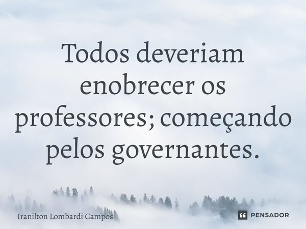 Todos deveriam enobrecer os professores; começando pelos governantes.... Frase de Iranilton Lombardi Campos.