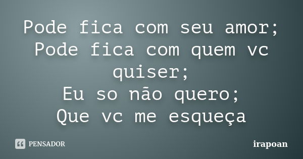 Pode fica com seu amor; Pode fica com quem vc quiser; Eu so não quero; Que vc me esqueça... Frase de irapoan.