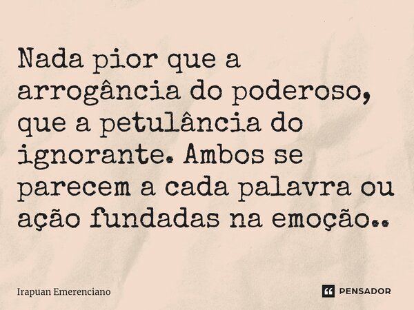 ⁠Nada pior que a arrogância do poderoso, que a petulância do ignorante. Ambos se parecem a cada palavra ou ação fundadas na emoção..... Frase de Irapuan Emerenciano.