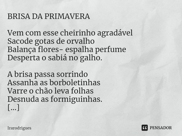 ⁠
BRISA DA PRIMAVERA
Vem com esse cheirinho agradável
Sacode gotas de orvalho
Balança flores- espalha perfume
Desperta o sabiá no galho.
A brisa passa sorrindo
... Frase de Irarodrigues.