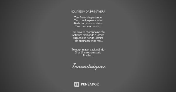 NO JARDIM DA PRIMAVERA Tem flores despertando Tem o amigo passarinho Ainda dormindo no ninho Tem o sol acordando... Tem nuvens chorando no céu Gotinhas molhando... Frase de irarodrigues.