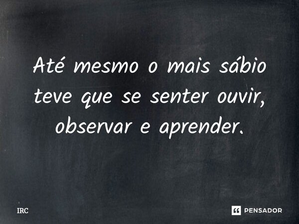 ⁠Até mesmo o mais sábio teve que se senter ouvir, observar e aprender.... Frase de IRC.