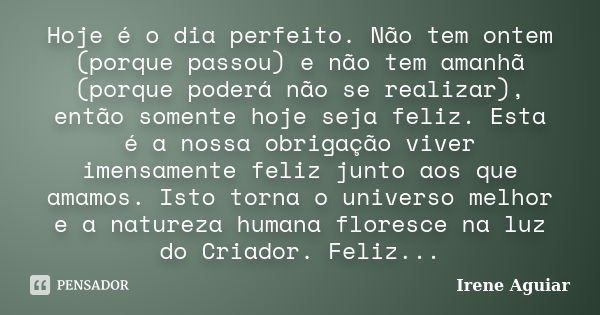 Hoje é o dia perfeito. Não tem ontem (porque passou) e não tem amanhã (porque poderá não se realizar), então somente hoje seja feliz. Esta é a nossa obrigação v... Frase de Irene Aguiar.