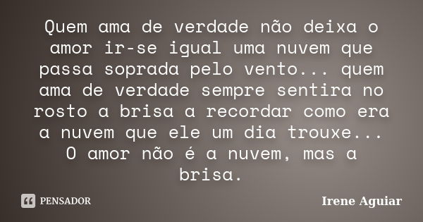 Quem ama de verdade não deixa o amor ir-se igual uma nuvem que passa soprada pelo vento... quem ama de verdade sempre sentira no rosto a brisa a recordar como e... Frase de Irene Aguiar.