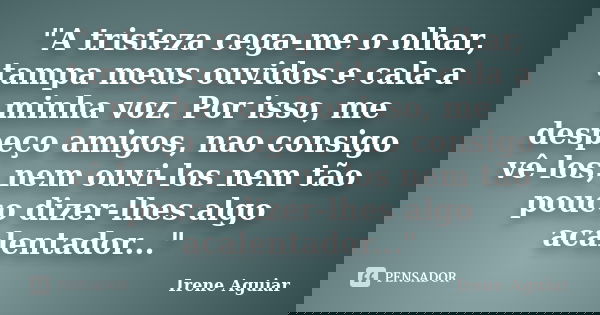 "A tristeza cega-me o olhar, tampa meus ouvidos e cala a minha voz. Por isso, me despeço amigos, nao consigo vê-los, nem ouvi-los nem tão pouco dizer-lhes ... Frase de Irene Aguiar.
