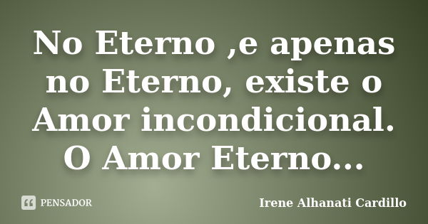 No Eterno ,e apenas no Eterno, existe o Amor incondicional. O Amor Eterno...... Frase de Irene Alhanati Cardillo.