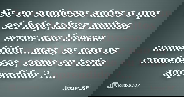 Se eu soubesse antes o que sei hoje,talvez muitos erros nao tivesse cometido...mas, se nao os cometesse, como eu teria aprendido ?...... Frase de Irene BP.