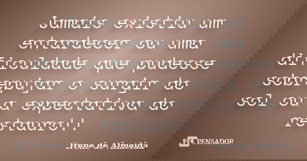 Jamais existiu um entardecer ou uma dificuldade que pudesse sobrepujar o surgir do sol ou a expectativa do restauro!!... Frase de Irene de Almeida.