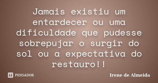 Jamais existiu um entardecer ou uma dificuldade que pudesse sobrepujar o surgir do sol ou a expectativa do restauro!!... Frase de Irene de Almeida.