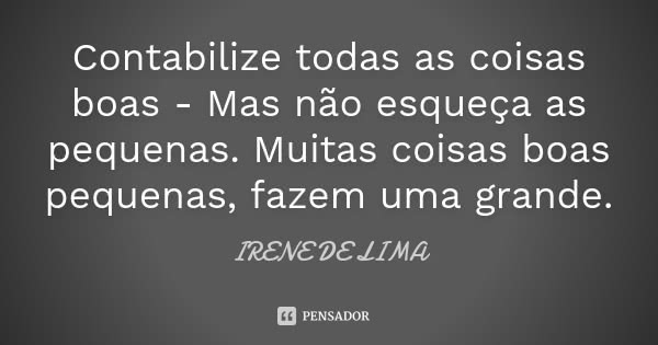 Contabilize todas as coisas boas - Mas não esqueça as pequenas. Muitas coisas boas pequenas, fazem uma grande.... Frase de Irene de Lima.