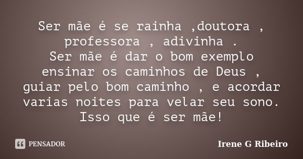 Ser mãe é se rainha ,doutora , professora , adivinha . Ser mãe é dar o bom exemplo ensinar os caminhos de Deus , guiar pelo bom caminho , e acordar varias noite... Frase de Irene G Ribeiro.