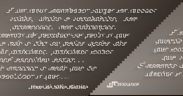 E um novo amanhecer surge em nossas vidas, único e verdadeiro, sem promessas, nem cobranças. É momento de perdoar-se pelo o que queria e não o fez ou pelas açõe... Frase de Irení da Silva Batista.