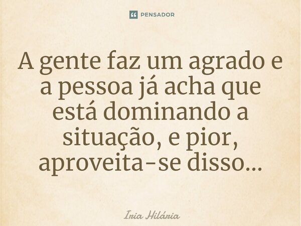 ⁠⁠A gente faz um agrado e a pessoa já acha que está dominando a situação, e pior, aproveita-se disso...... Frase de Iria Hilária.