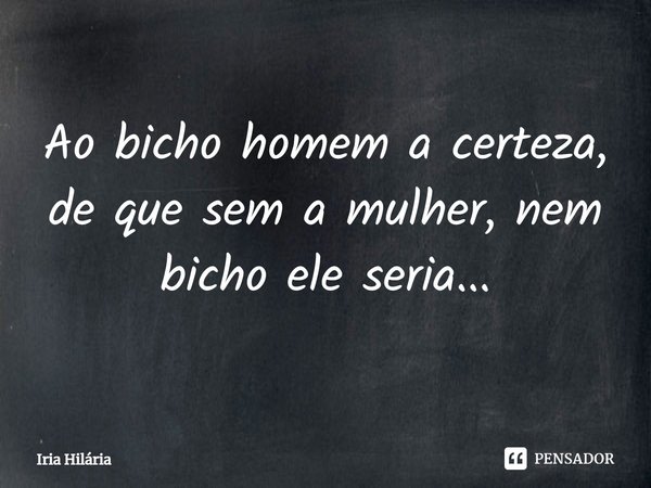 ⁠Ao bicho homem a certeza, de que sem a mulher, nem bicho ele seria...... Frase de Iria Hilária.