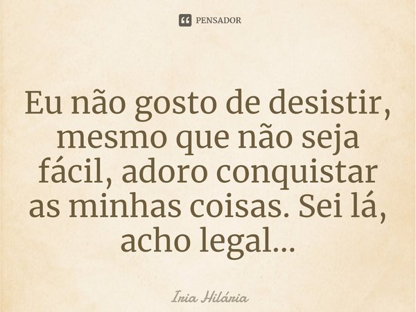 Eu não gosto de desistir, mesmo que não seja fácil, adoro conquistar as minhas coisas. Sei lá, acho legal...... Frase de Íria Hilária.