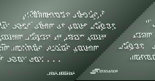 (Momento bela) " Eu sei bem o que faço, com quem faço e por que faço. Em minha vida quem manda sou eu....... Frase de Iria Hilária.