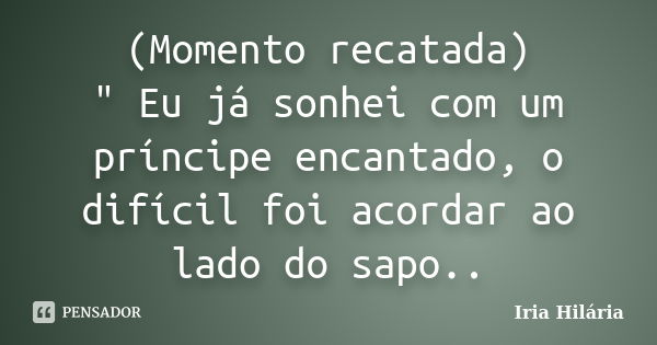 (Momento recatada) " Eu já sonhei com um príncipe encantado, o difícil foi acordar ao lado do sapo..... Frase de Iria Hilária.