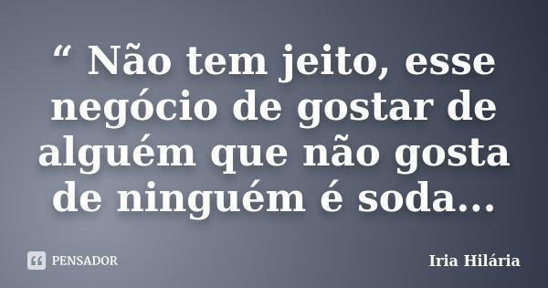 “ Não tem jeito, esse negócio de gostar de alguém que não gosta de ninguém é soda...... Frase de Íria Hilária.