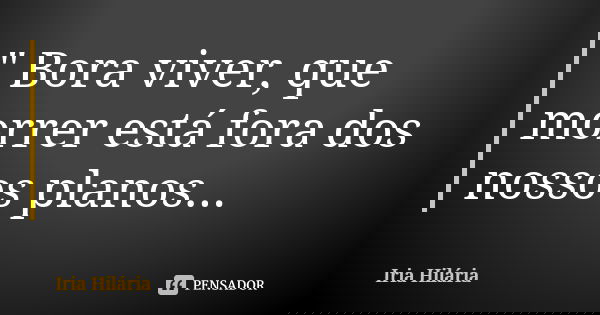 " Bora viver, que morrer está fora dos nossos planos...... Frase de Íria Hilária.