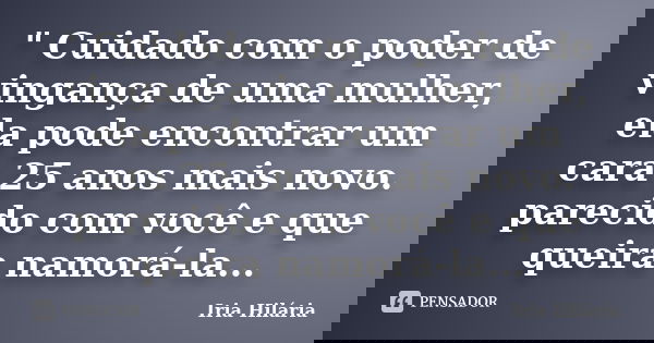" Cuidado com o poder de vingança de uma mulher, ela pode encontrar um cara 25 anos mais novo. parecido com você e que queira namorá-la...... Frase de Íria Hilária.