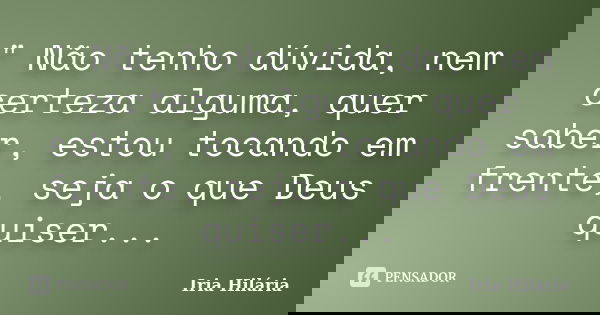 " Não tenho dúvida, nem certeza alguma, quer saber, estou tocando em frente, seja o que Deus quiser...... Frase de Íria Hilária.