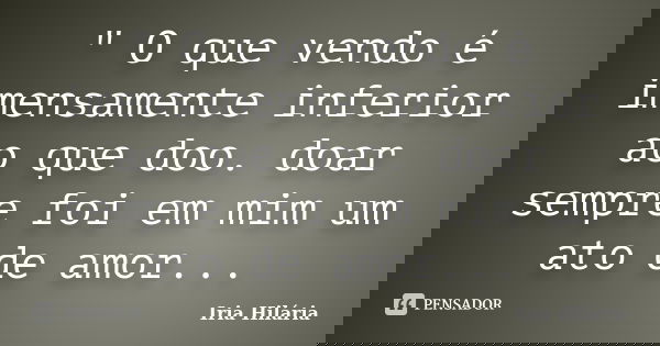 " O que vendo é imensamente inferior ao que doo. doar sempre foi em mim um ato de amor...... Frase de Íria Hilária.