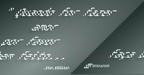 " Quando for fazer amor por favor faça bem feito...... Frase de Íria Hilária.