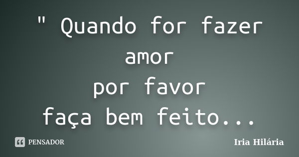 " Quando for fazer amor por favor faça bem feito...... Frase de Íria Hilária.