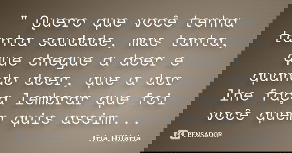 " Quero que você tenha tanta saudade, mas tanta, que chegue a doer e quando doer, que a dor lhe faça lembrar que foi você quem quis assim...... Frase de Íria Hilária.