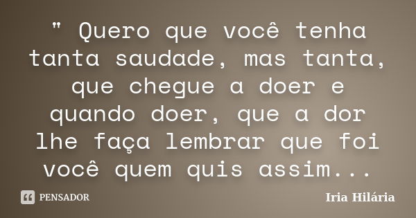 " Quero que você tenha tanta saudade, mas tanta, que chegue a doer e quando doer, que a dor lhe faça lembrar que foi você quem quis assim...... Frase de Íria Hilária.