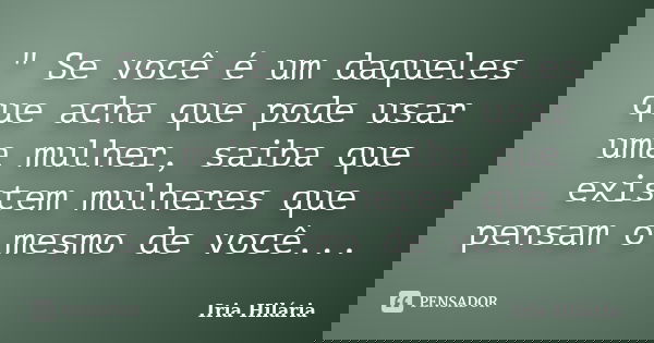 " Se você é um daqueles que acha que pode usar uma mulher, saiba que existem mulheres que pensam o mesmo de você...... Frase de Íria Hilária.