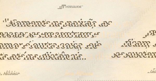 " Somente na paixão, as pessoas se encontram e ficam, amor é outra coisa, ele se sustenta até na distância...... Frase de Íria Hilária.