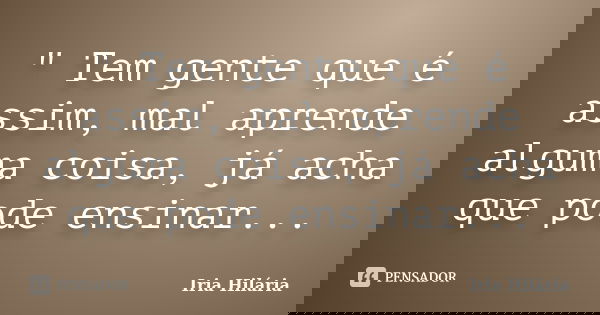" Tem gente que é assim, mal aprende alguma coisa, já acha que pode ensinar...... Frase de Íria Hilária.