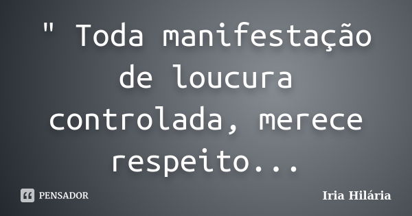 " Toda manifestação de loucura controlada, merece respeito...... Frase de Íria Hilária.