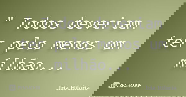 " Todos deveriam ter pelo menos um milhão...... Frase de Íria Hilária.