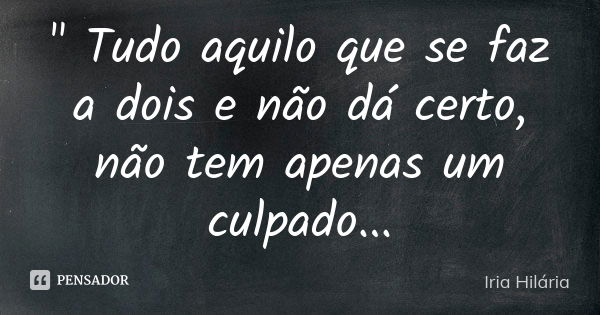 " Tudo aquilo que se faz a dois e não dá certo, não tem apenas um culpado...... Frase de Íria Hilária.