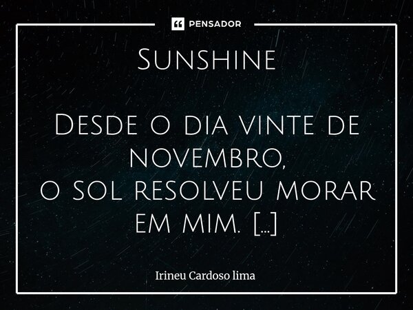 Sunshine Desde o dia vinte de novembro, o sol resolveu morar em mim. Não veio com alarde, nem com promessas veio com calma e ficou assim. Teu sorriso aquece as... Frase de Irineu cardoso lima.