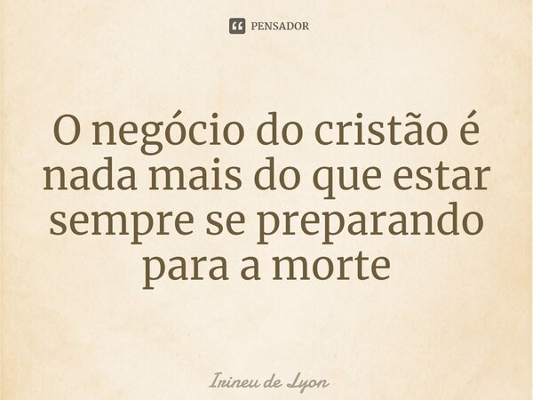 ⁠O negócio do cristão é nada mais do que estar sempre se preparando para a morte... Frase de Irineu de Lyon.
