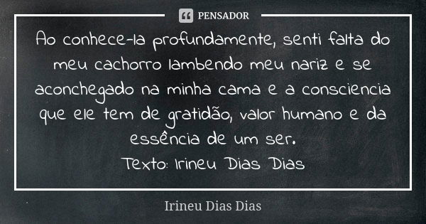 Ao conhece-la profundamente, senti falta do meu cachorro lambendo meu nariz e se aconchegado na minha cama e a consciencia que ele tem de gratidão, valor humano... Frase de Irineu Dias Dias.