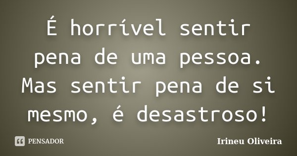 É horrível sentir pena de uma pessoa. Mas sentir pena de si mesmo, é desastroso!... Frase de Irineu Oliveira.