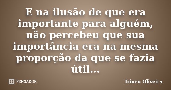 E na ilusão de que era importante para alguém, não percebeu que sua importância era na mesma proporção da que se fazia útil...... Frase de Irineu Oliveira.