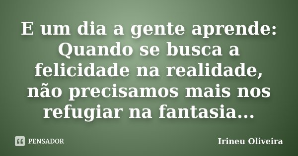 E um dia a gente aprende: Quando se busca a felicidade na realidade, não precisamos mais nos refugiar na fantasia...... Frase de Irineu Oliveira.