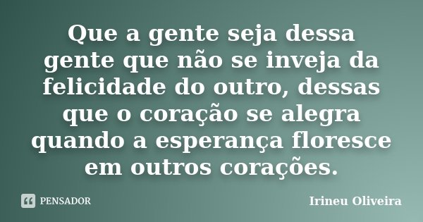 Que a gente seja dessa gente que não se inveja da felicidade do outro, dessas que o coração se alegra quando a esperança floresce em outros corações.... Frase de Irineu Oliveira.