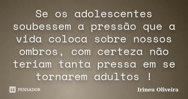Se os adolescentes soubessem a pressão que a vida coloca sobre nossos ombros, com certeza não teriam tanta pressa em se tornarem adultos !... Frase de Irineu Oliveira.