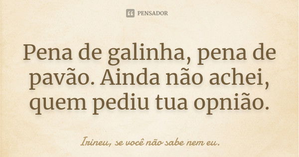 Pena de galinha, pena de pavão. Ainda não achei, quem pediu tua opnião.... Frase de Irineu, se você não sabe nem eu..