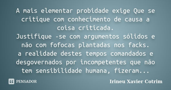 A mais elementar probidade exige Que se critique com conhecimento de causa a coisa criticada. Justifique -se com argumentos sólidos e não com fofocas plantadas ... Frase de irineu xavier cotrim.