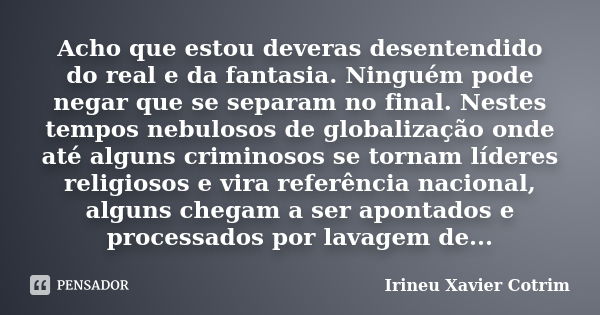 Acho que estou deveras desentendido do real e da fantasia. Ninguém pode negar que se separam no final. Nestes tempos nebulosos de globalização onde até alguns c... Frase de Irineu Xavier Cotrim.