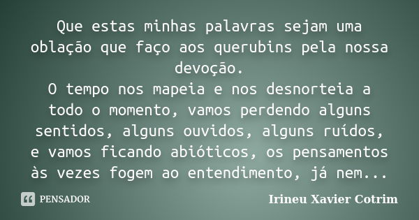 Que estas minhas palavras sejam uma oblação que faço aos querubins pela nossa devoção. O tempo nos mapeia e nos desnorteia a todo o momento, vamos perdendo algu... Frase de irineu Xavier Cotrim.