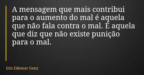 A mensagem que mais contribui para o aumento do mal é aquela que não fala contra o mal. É aquela que diz que não existe punição para o mal.... Frase de Irio Edemar Genz.