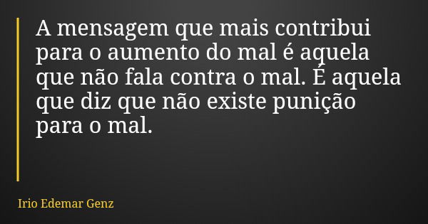 A mensagem que mais contribui para o aumento do mal é aquela que não fala contra o mal. É aquela que diz que não existe punição para o mal.... Frase de Irio Edemar Genz.